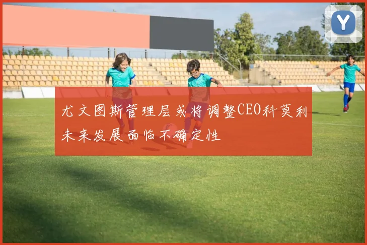 尤文图斯管理层或将调整CEO科莫利未来发展面临不确定性
