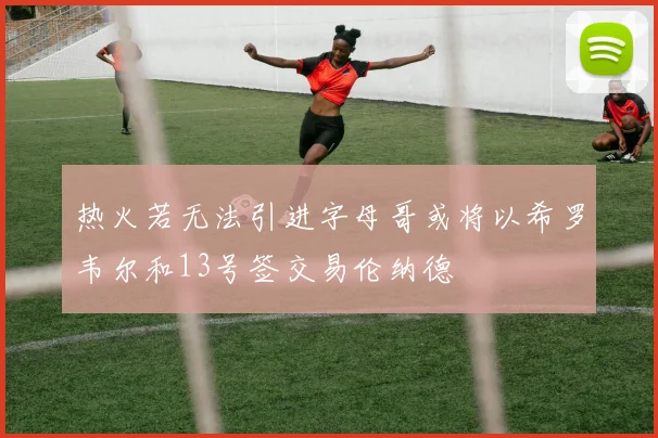 热火若无法引进字母哥或将以希罗韦尔和13号签交易伦纳德