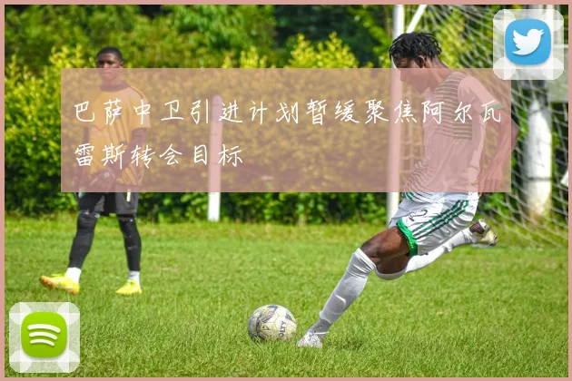 巴萨中卫引进计划暂缓聚焦阿尔瓦雷斯转会目标