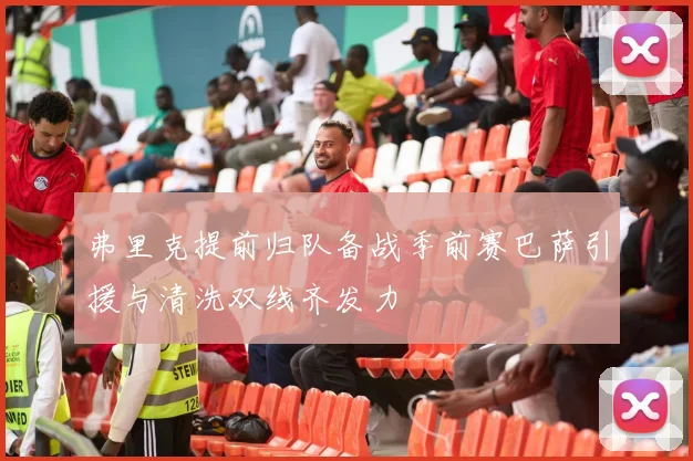 弗里克提前归队备战季前赛巴萨引援与清洗双线齐发力
