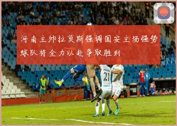 河南主帅拉莫斯强调国安主场强势球队将全力以赴争取胜利