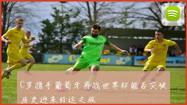 C罗携手葡萄牙再战世界杯能否突破历史迎来好运之旅