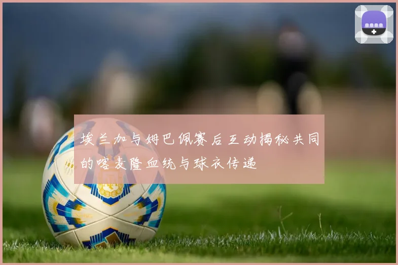 埃兰加与姆巴佩赛后互动揭秘共同的喀麦隆血统与球衣传递