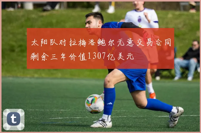 太阳队对拉梅洛鲍尔无意交易合同剩余三年价值1307亿美元