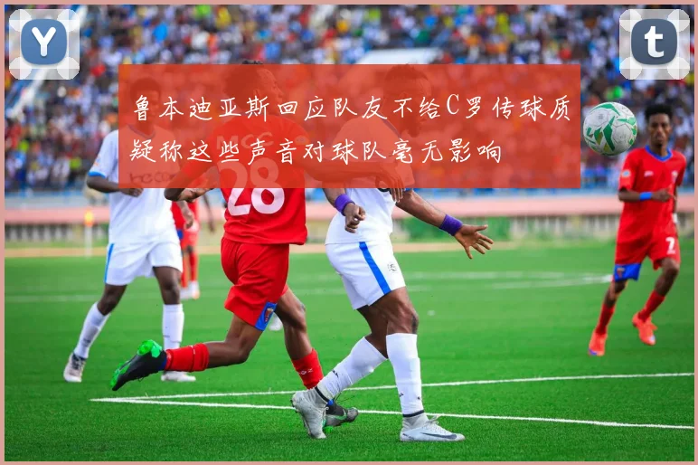 鲁本迪亚斯回应队友不给C罗传球质疑称这些声音对球队毫无影响