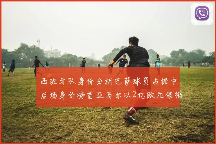 西班牙队身价分析巴萨球员占据中后场身价榜首亚马尔以2亿欧元领衔