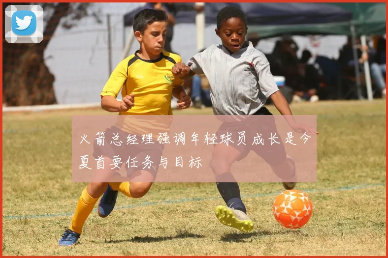 火箭总经理强调年轻球员成长是今夏首要任务与目标