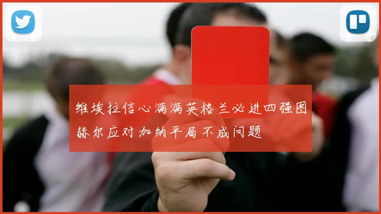 维埃拉信心满满英格兰必进四强图赫尔应对加纳平局不成问题