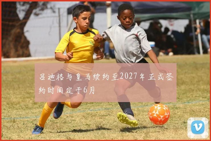 吕迪格与皇马续约至2027年正式签约时间定于6月