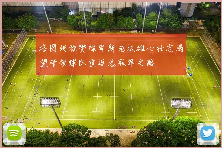 塔图姆称赞绿军新老板雄心壮志渴望带领球队重返总冠军之路