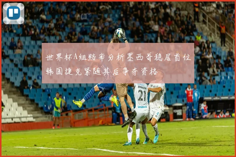 世界杯A组赔率分析墨西哥稳居首位韩国捷克紧随其后争夺资格